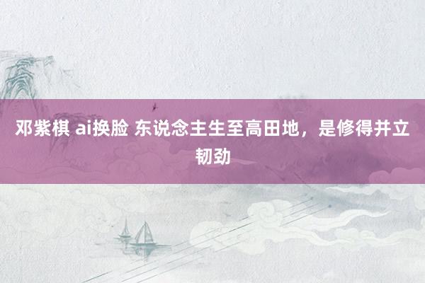 邓紫棋 ai换脸 东说念主生至高田地，是修得并立韧劲