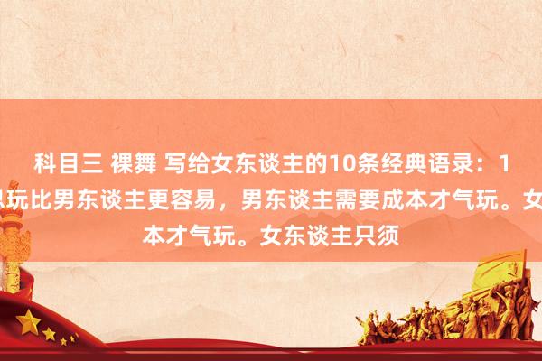 科目三 裸舞 写给女东谈主的10条经典语录：1.女东谈主思玩比男东谈主更容易，男东谈主需要成本才气玩。女东谈主只须