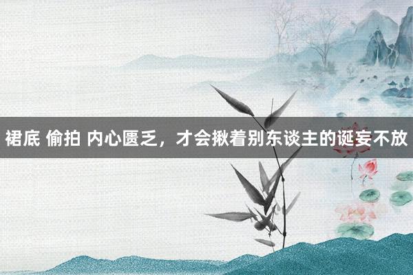 裙底 偷拍 内心匮乏，才会揪着别东谈主的诞妄不放