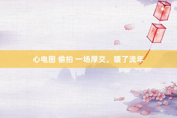 心电图 偷拍 一场厚交，暖了流年