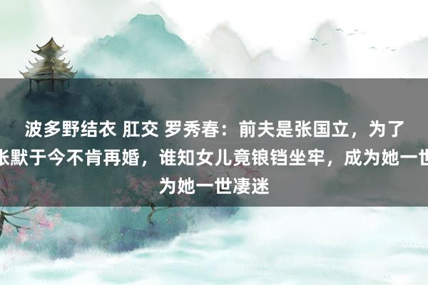 波多野结衣 肛交 罗秀春：前夫是张国立，为了女儿张默于今不肯再婚，谁知女儿竟锒铛坐牢，成为她一世凄迷