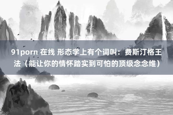 91porn 在线 形态学上有个词叫：费斯汀格王法（能让你的情怀踏实到可怕的顶级念念维）
