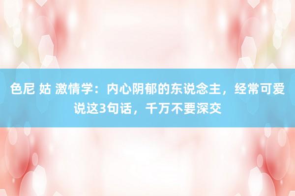 色尼 姑 激情学：内心阴郁的东说念主，经常可爱说这3句话，千万不要深交