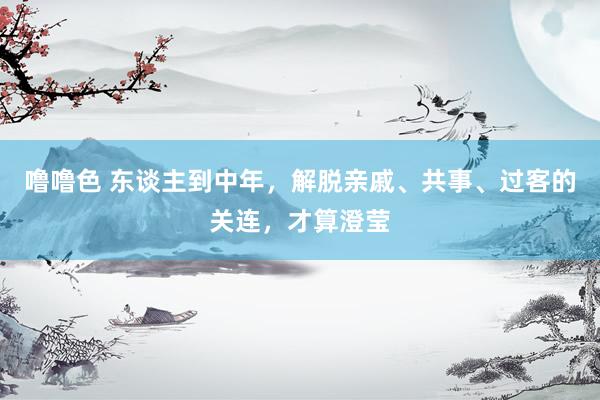 噜噜色 东谈主到中年，解脱亲戚、共事、过客的关连，才算澄莹