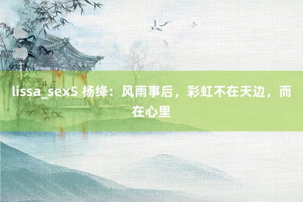lissa_sex5 杨绛：风雨事后，彩虹不在天边，而在心里