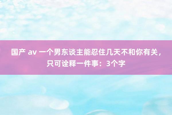 国产 av 一个男东谈主能忍住几天不和你有关，只可诠释一件事：3个字