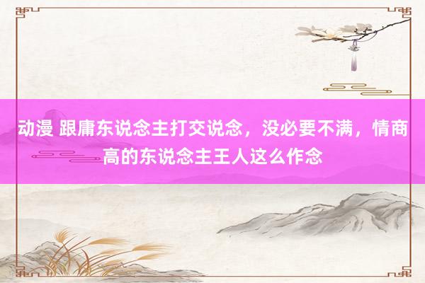 动漫 跟庸东说念主打交说念，没必要不满，情商高的东说念主王人这么作念