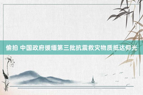 偷拍 中国政府援缅第三批抗震救灾物质抵达仰光