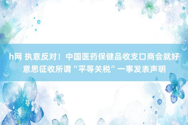 h网 执意反对！中国医药保健品收支口商会就好意思征收所谓“平等关税”一事发表声明
