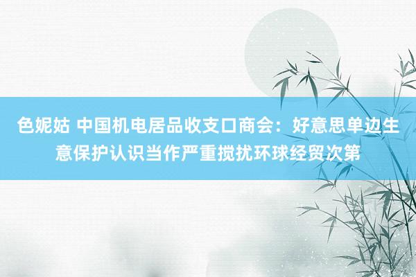 色妮姑 中国机电居品收支口商会：好意思单边生意保护认识当作严重搅扰环球经贸次第