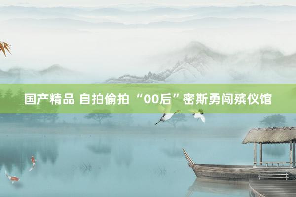 国产精品 自拍偷拍 “00后”密斯勇闯殡仪馆