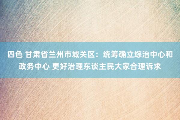 四色 甘肃省兰州市城关区：统筹确立综治中心和政务中心 更好治理东谈主民大家合理诉求